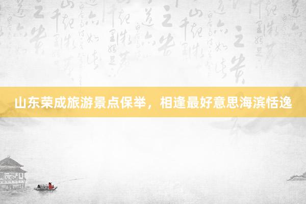 山东荣成旅游景点保举，相逢最好意思海滨恬逸